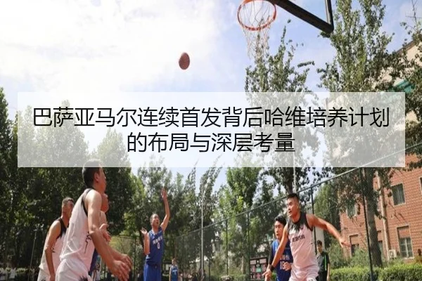 巴萨亚马尔连续首发背后哈维培养计划的布局与深层考量